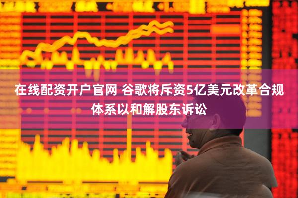 在线配资开户官网 谷歌将斥资5亿美元改革合规体系以和解股东诉讼