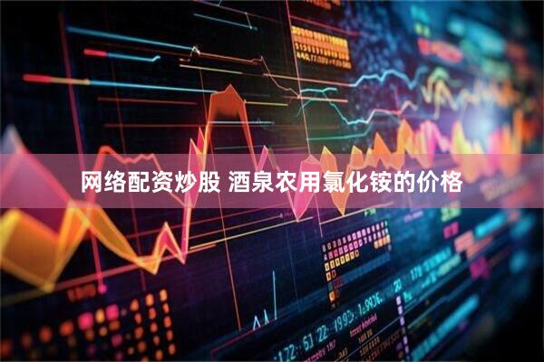 网络配资炒股 酒泉农用氯化铵的价格
