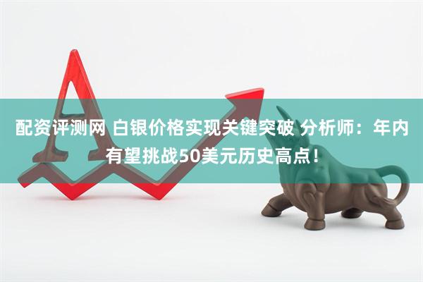 配资评测网 白银价格实现关键突破 分析师：年内有望挑战50美元历史高点！