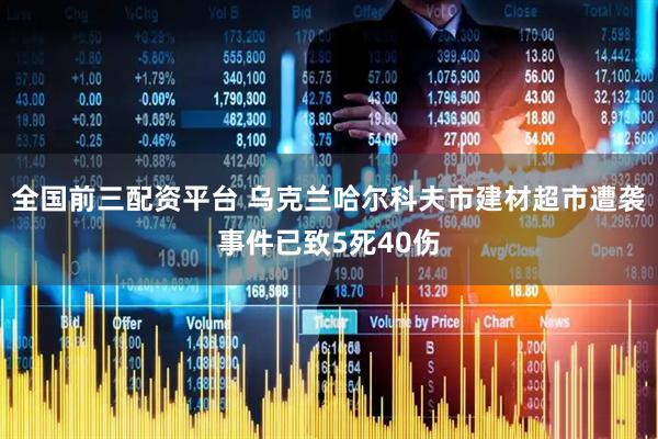 全国前三配资平台 乌克兰哈尔科夫市建材超市遭袭事件已致5死40伤