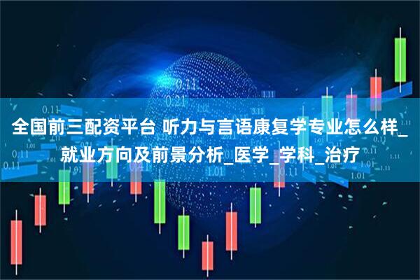 全国前三配资平台 听力与言语康复学专业怎么样_就业方向及前景分析_医学_学科_治疗