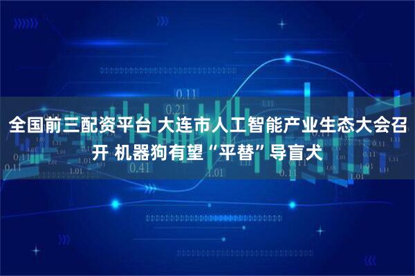 全国前三配资平台 大连市人工智能产业生态大会召开 机器狗有望“平替”导盲犬