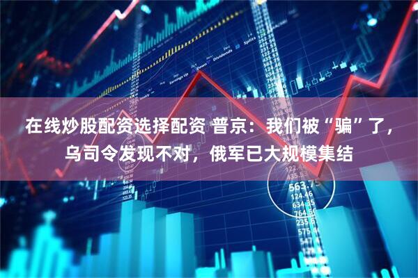 在线炒股配资选择配资 普京：我们被“骗”了，乌司令发现不对，俄军已大规模集结