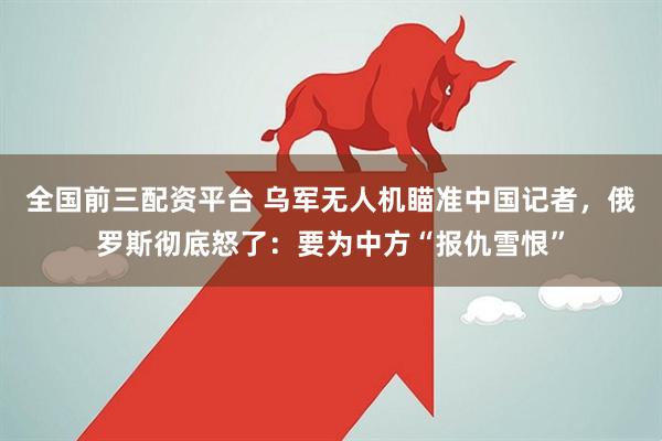全国前三配资平台 乌军无人机瞄准中国记者，俄罗斯彻底怒了：要为中方“报仇雪恨”