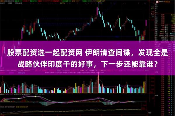 股票配资选一起配资网 伊朗清查间谍，发现全是战略伙伴印度干的好事，下一步还能靠谁？