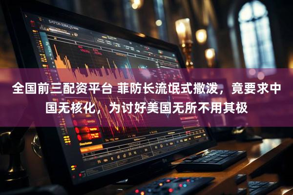 全国前三配资平台 菲防长流氓式撒泼，竟要求中国无核化，为讨好美国无所不用其极