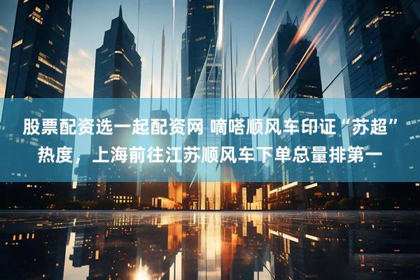 股票配资选一起配资网 嘀嗒顺风车印证“苏超”热度，上海前往江苏顺风车下单总量排第一