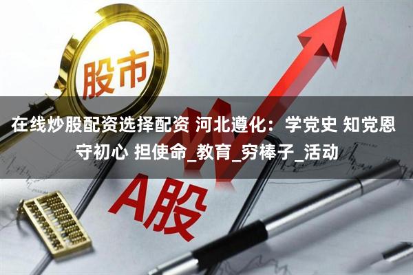 在线炒股配资选择配资 河北遵化：学党史 知党恩 守初心 担使命_教育_穷棒子_活动