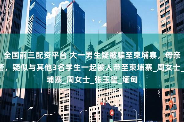 全国前三配资平台 大一男生疑被骗至柬埔寨，母亲发声：已报警，疑似与其他3名学生一起被人带至柬埔寨_周女士_张玉玺_缅甸