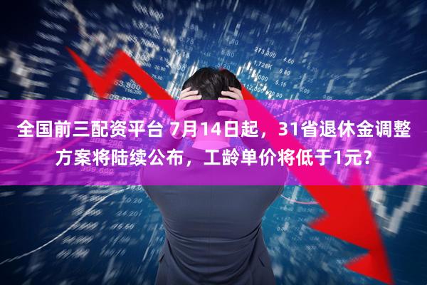 全国前三配资平台 7月14日起，31省退休金调整方案将陆续公布，工龄单价将低于1元？