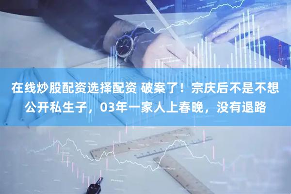 在线炒股配资选择配资 破案了！宗庆后不是不想公开私生子，03年一家人上春晚，没有退路