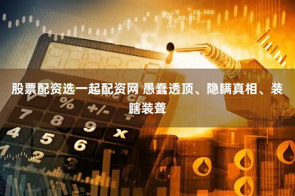 股票配资选一起配资网 愚蠢透顶、隐瞒真相、装瞎装聋