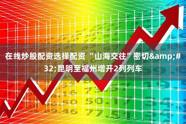 在线炒股配资选择配资 “山海交往”密切&#32;昆明至福州增开2列列车