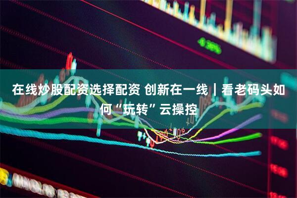 在线炒股配资选择配资 创新在一线｜看老码头如何“玩转”云操控