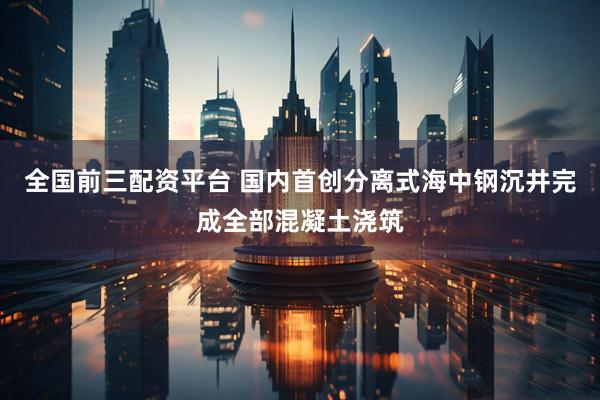 全国前三配资平台 国内首创分离式海中钢沉井完成全部混凝土浇筑