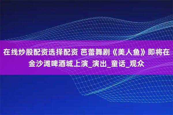 在线炒股配资选择配资 芭蕾舞剧《美人鱼》即将在金沙滩啤酒城上演_演出_童话_观众