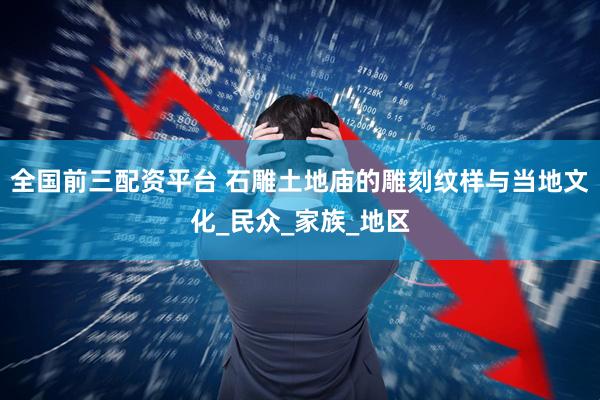 全国前三配资平台 石雕土地庙的雕刻纹样与当地文化_民众_家族_地区