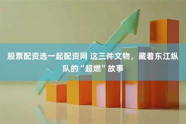 股票配资选一起配资网 这三件文物，藏着东江纵队的“超燃”故事