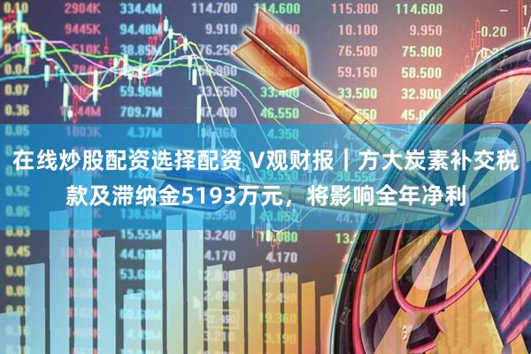在线炒股配资选择配资 V观财报｜方大炭素补交税款及滞纳金5193万元，将影响全年净利