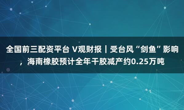 全国前三配资平台 V观财报｜受台风“剑鱼”影响，海南橡胶预计全年干胶减产约0.25万吨