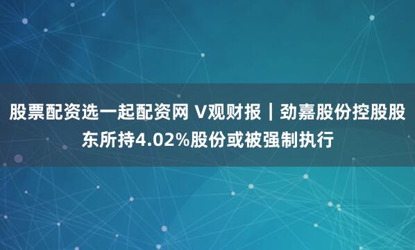 股票配资选一起配资网 V观财报｜劲嘉股份控股股东所持4.02%股份或被强制执行