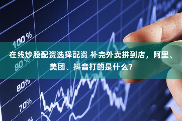 在线炒股配资选择配资 补完外卖拼到店，阿里、美团、抖音打的是什么？
