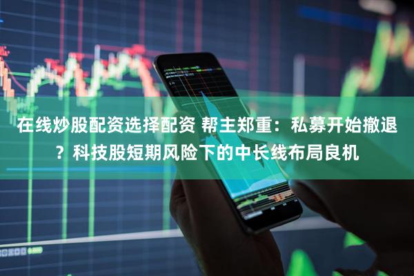 在线炒股配资选择配资 帮主郑重：私募开始撤退？科技股短期风险下的中长线布局良机