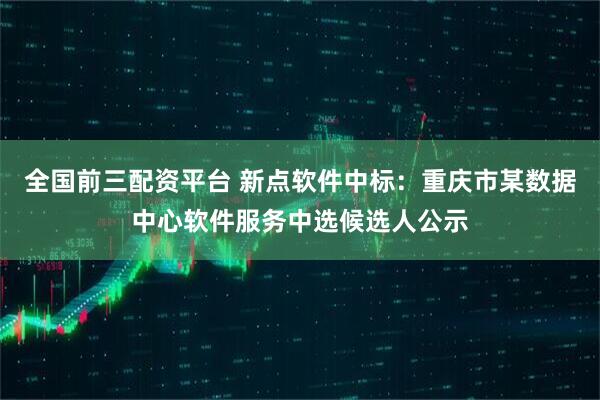 全国前三配资平台 新点软件中标：重庆市某数据中心软件服务中选候选人公示