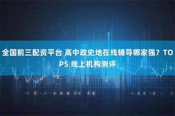 全国前三配资平台 高中政史地在线辅导哪家强？TOP5 线上机构测评