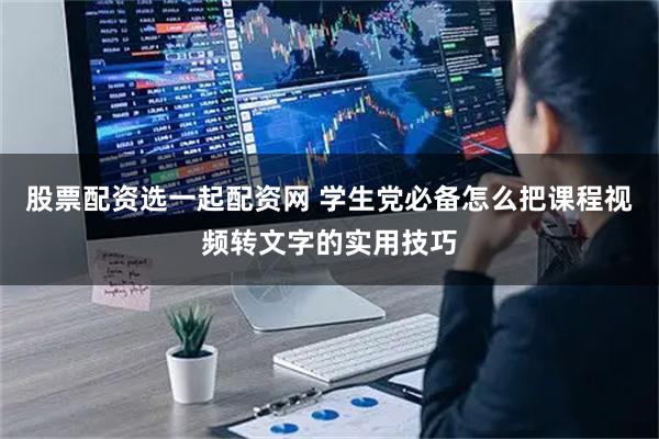 股票配资选一起配资网 学生党必备怎么把课程视频转文字的实用技巧