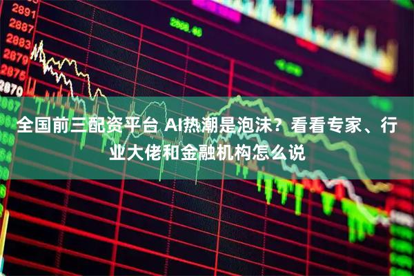 全国前三配资平台 AI热潮是泡沫？看看专家、行业大佬和金融机构怎么说