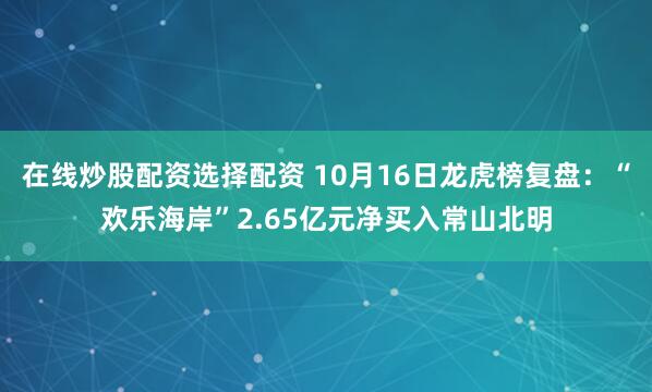 在线炒股配资选择配资 10月16日龙虎榜复盘：“欢乐海岸”2.65亿元净买入常山北明