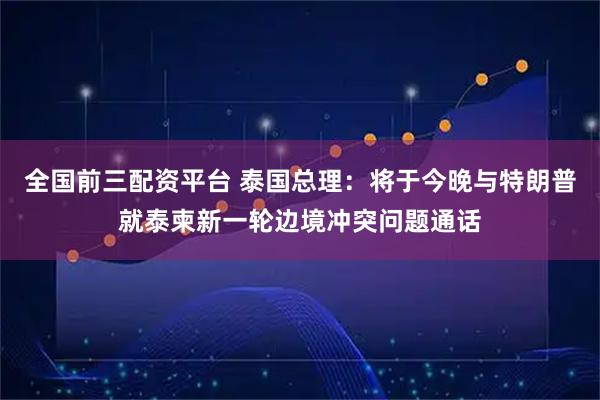 全国前三配资平台 泰国总理：将于今晚与特朗普就泰柬新一轮边境冲突问题通话