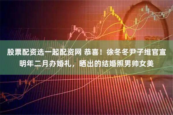 股票配资选一起配资网 恭喜！徐冬冬尹子维官宣明年二月办婚礼，晒出的结婚照男帅女美