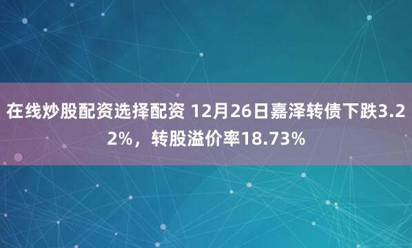 在线炒股配资选择配资 12月26日嘉泽转债下跌3.22%，转股溢价率18.73%
