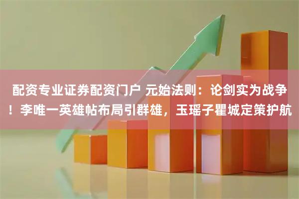 配资专业证券配资门户 元始法则：论剑实为战争！李唯一英雄帖布局引群雄，玉瑶子瞿城定策护航